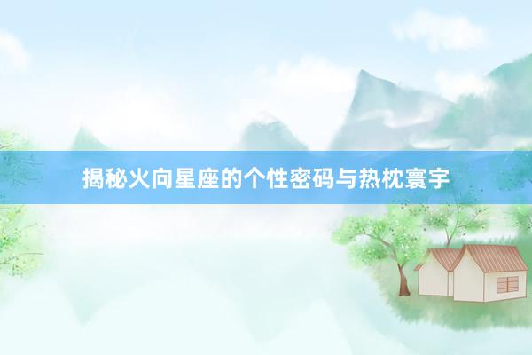 揭秘火向星座的个性密码与热枕寰宇
